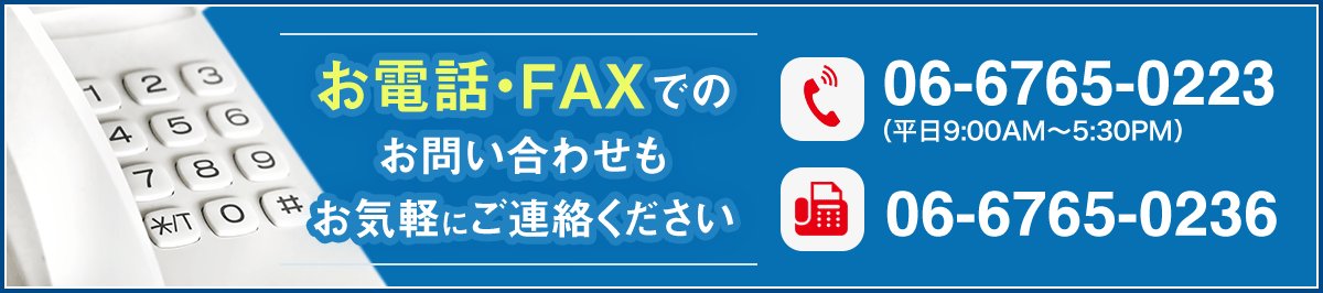 お電話・FAXでのお問い合わせもお気軽にご連絡ください。電話番号：06-6765-0223（平日9:00AM～5:30PM）/FAX番号：06-6765-0236